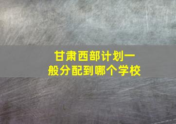 甘肃西部计划一般分配到哪个学校