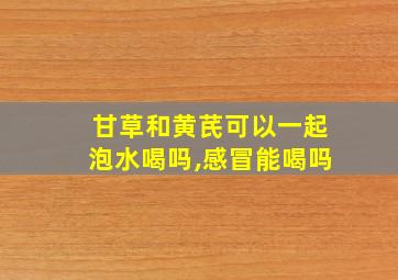 甘草和黄芪可以一起泡水喝吗,感冒能喝吗