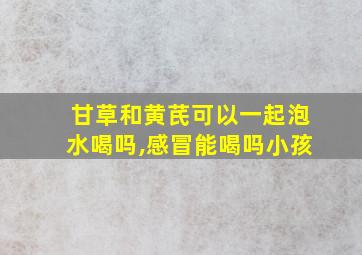 甘草和黄芪可以一起泡水喝吗,感冒能喝吗小孩