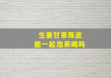 生姜甘草陈皮能一起泡茶喝吗