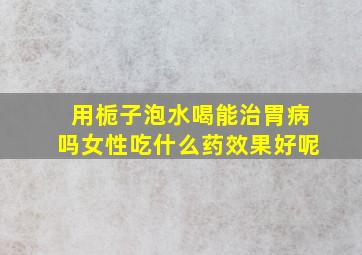 用栀子泡水喝能治胃病吗女性吃什么药效果好呢