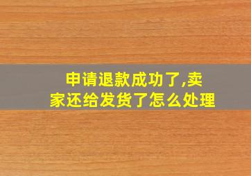 申请退款成功了,卖家还给发货了怎么处理