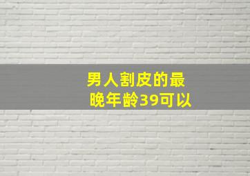 男人割皮的最晚年龄39可以