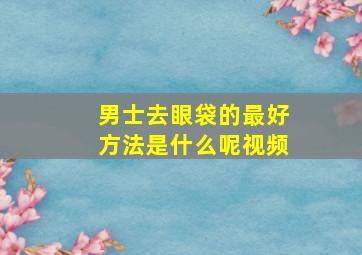 男士去眼袋的最好方法是什么呢视频