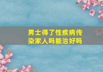 男士得了性疾病传染家人吗能治好吗