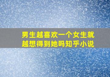 男生越喜欢一个女生就越想得到她吗知乎小说