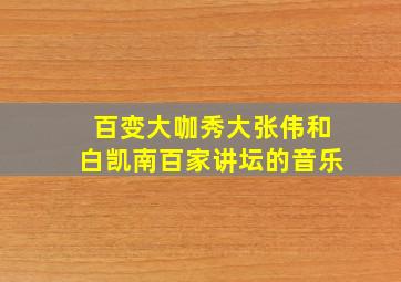 百变大咖秀大张伟和白凯南百家讲坛的音乐