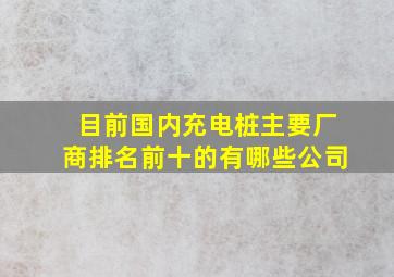 目前国内充电桩主要厂商排名前十的有哪些公司