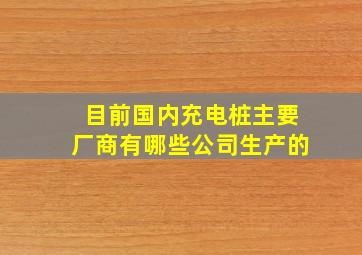 目前国内充电桩主要厂商有哪些公司生产的