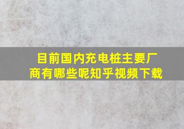 目前国内充电桩主要厂商有哪些呢知乎视频下载