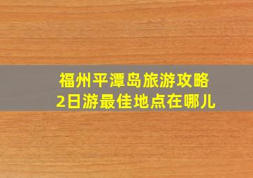 福州平潭岛旅游攻略2日游最佳地点在哪儿