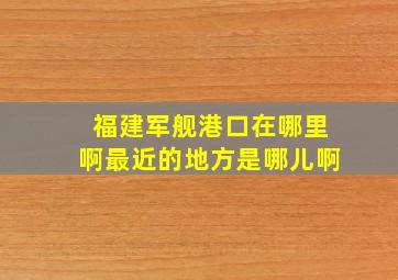 福建军舰港口在哪里啊最近的地方是哪儿啊