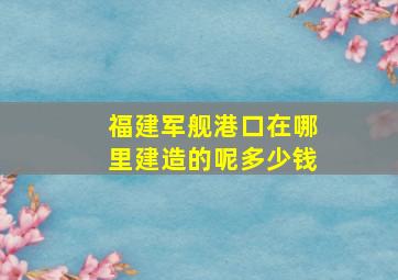 福建军舰港口在哪里建造的呢多少钱