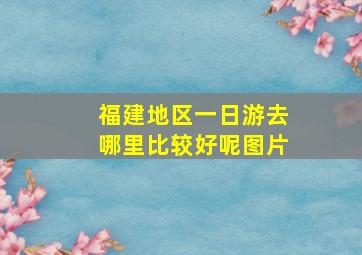 福建地区一日游去哪里比较好呢图片