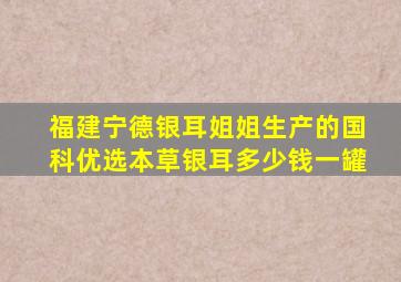 福建宁德银耳姐姐生产的国科优选本草银耳多少钱一罐