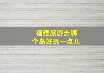 福建旅游去哪个岛好玩一点儿