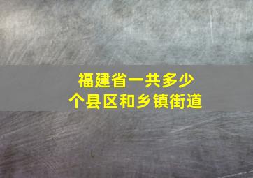 福建省一共多少个县区和乡镇街道