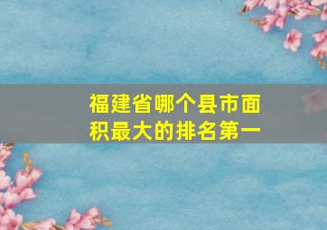 福建省哪个县市面积最大的排名第一