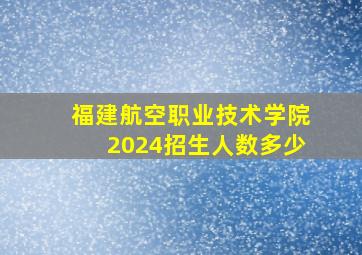 福建航空职业技术学院2024招生人数多少