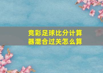 竞彩足球比分计算器混合过关怎么算