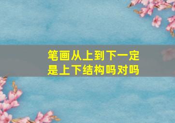 笔画从上到下一定是上下结构吗对吗