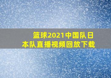 篮球2021中国队日本队直播视频回放下载