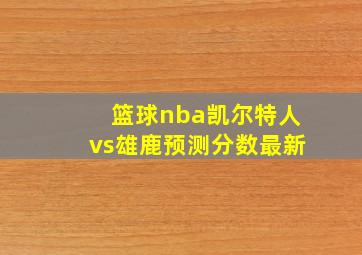 篮球nba凯尔特人vs雄鹿预测分数最新