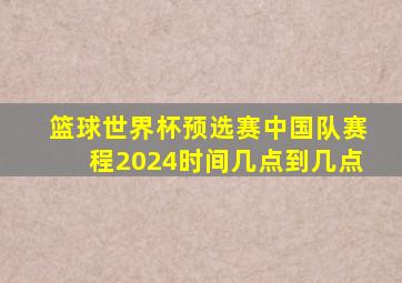 篮球世界杯预选赛中国队赛程2024时间几点到几点