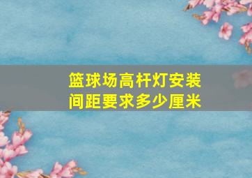 篮球场高杆灯安装间距要求多少厘米