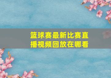 篮球赛最新比赛直播视频回放在哪看