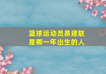 篮球运动员易建联是哪一年出生的人