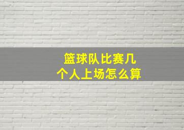 篮球队比赛几个人上场怎么算