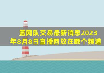 篮网队交易最新消息2023年8月8日直播回放在哪个频道