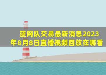 篮网队交易最新消息2023年8月8日直播视频回放在哪看