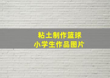 粘土制作篮球小学生作品图片