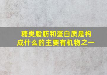 糖类脂肪和蛋白质是构成什么的主要有机物之一