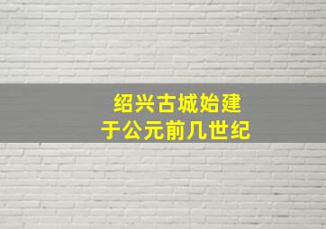 绍兴古城始建于公元前几世纪