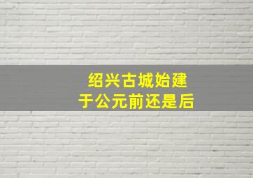 绍兴古城始建于公元前还是后