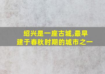 绍兴是一座古城,最早建于春秋时期的城市之一