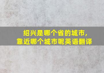 绍兴是哪个省的城市,靠近哪个城市呢英语翻译