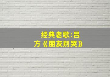 经典老歌:吕方《朋友别哭》