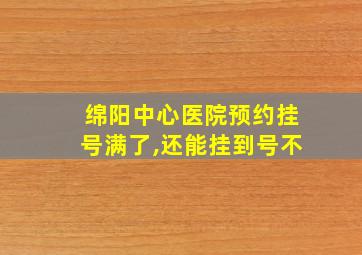 绵阳中心医院预约挂号满了,还能挂到号不