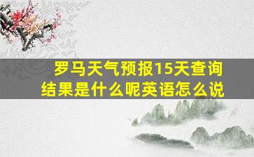 罗马天气预报15天查询结果是什么呢英语怎么说