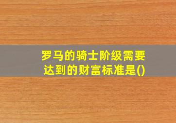 罗马的骑士阶级需要达到的财富标准是()