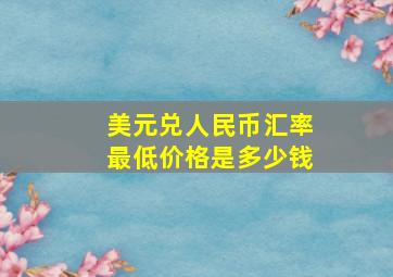 美元兑人民币汇率最低价格是多少钱