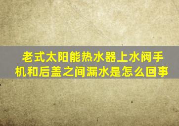 老式太阳能热水器上水阀手机和后盖之间漏水是怎么回事