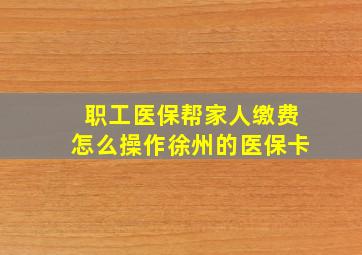 职工医保帮家人缴费怎么操作徐州的医保卡