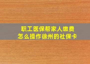 职工医保帮家人缴费怎么操作徐州的社保卡