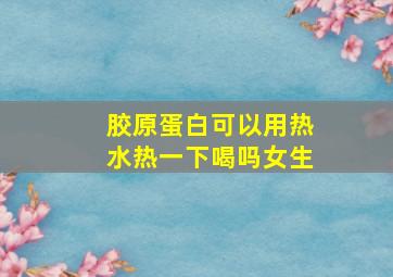 胶原蛋白可以用热水热一下喝吗女生