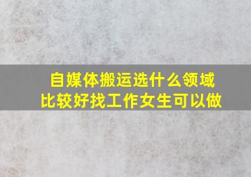 自媒体搬运选什么领域比较好找工作女生可以做